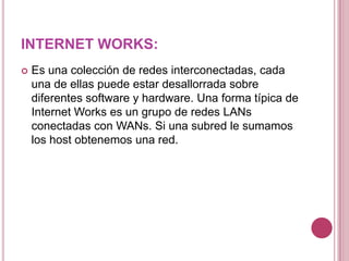 INTERNET WORKS:Es una colección de redes interconectadas, cada una de ellas puede estar desallorrada sobre diferentes software y hardware. Una forma típica de Internet Works es un grupo de redes LANs conectadas con WANs. Si una subred le sumamos los host obtenemos una red.
