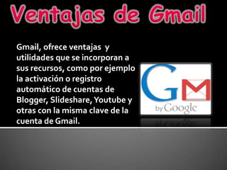 Ventajas de Gmail Gmail, ofrece ventajas  y utilidades que se incorporan a sus recursos, como por ejemplo la activación o registro automático de cuentas de Blogger, Slideshare, Youtube y otras con la misma clave de la cuenta de Gmail. 