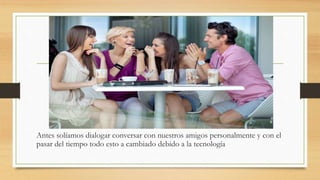 Antes solíamos dialogar conversar con nuestros amigos personalmente y con el
pasar del tiempo todo esto a cambiado debido a la tecnología