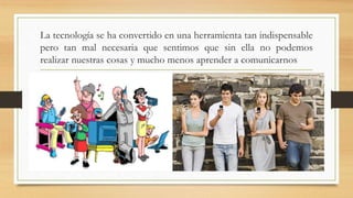 La tecnología se ha convertido en una herramienta tan indispensable
pero tan mal necesaria que sentimos que sin ella no podemos
realizar nuestras cosas y mucho menos aprender a comunicarnos