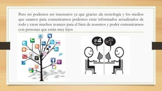 Pero no podemos ser insensatos ya que gracias ala tecnología y los medios
que usamos para comunicarnos podemos estar informados actualizados de
todo y crear muchos avances para el bien de nosotros y poder comunicarnos
con personas que están muy lejos