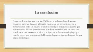 La conclusión
• Podemos determinar que con los TICS esto nos da una base de como
podemos hacer un bueno y adecuado manejo de las herramientas de la
comunicación todo sin llevarlo a un abuso siempre teniendo en cuenta que
nosotros cada día que pasa optamos por dejar las tradiciones las cosas que
nos dejaron muchas cosas bonitas por algo que se llama tecnología ya que
esto ha hecho que nosotros no hablemos o hagamos algo sin la ayuda de una
objeto tecnológico