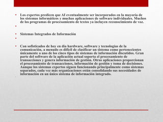 • Los expertos predicen que AI eventualmente ser incorporados en la mayoría de
los sistemas informáticos y muchas aplicaciones de software individuales. Muchos
de los programas de procesamiento de textos ya incluyen reconocimiento de voz.
•
• Sistemas Integrados de Información
•
• Con sofisticados de hoy en día hardware, software y tecnologías de la
comunicación, a menudo es difícil de clasificar un sistema como pertenecientes
únicamente a uno de los cinco tipos de sistemas de información discutidos. Gran
parte del software de la aplicación actual soporta el procesamiento de
transacciones y genera información de gestión. Otras aplicaciones proporcionan
el procesamiento de transacciones, información de gestión y toma de decisiones.
Aunque los sistemas expertos siguen funcionando principalmente como sistemas
separados, cada vez más organizaciones están consolidando sus necesidades de
información en un único sistema de información integrado.
•
 