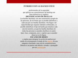 INTRODUCCION AL HACKEO ETICO
profesionales de la seguridad
que aplican sus conocimientos de hacking con
fines defensivos (y legales).
IDENTIFICACION DE HUELLAS
Las huellas dactilares son una característica propia de
las personas, de tal forma que es posible identificar a
cada una por sus huellas dactilares. Sin llegar a tal
especificidad que requiere métodos sofisticados, es
posible identificar el tipo de huella que tenemos cada
uno de nosotros, ya que las huellas dactilares de
todas las personas se pueden clasificar en cuatro
tipos: lazo, compuesta, arco y espiral, que se pueden
observar en la figura.
ESCANEO DE REDES
e emplea para designar la acción de analizar por
medio de un programa el estado de los puertos de una
máquina conectada a una red de comunicaciones.
Detecta si un puerto está abierto, cerrado, o protegido
por un cortafuegos.
 