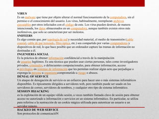 VIRUS
Es un malware que tiene por objeto alterar el normal funcionamiento de la computadora, sin el
permiso o el conocimiento del usuario. Los virus, habitualmente, reemplazan archivos
ejecutables por otros infectados con el código de este. Los virus pueden destruir, de manera
intencionada, los datos almacenados en un computadora, aunque también existen otros más
inofensivos, que solo se caracterizan por ser molestos.
SNIFEERS
Es algo común que, por topología de red y necesidad material, el medio de transmisión (cable
coaxial, cable de par trenzado, fibra óptica, etc.) sea compartido por varias computadoras y
dispositivos de red, lo que hace posible que un ordenador capture las tramas de información no
destinadas a él.
INGENIERIA SOCIAL
Es la práctica de obtener información confidencial a través de la manipulación
de usuarios legítimos. Es una técnica que pueden usar ciertas personas, tales como investigadores
privados, criminales, o delincuentes computacionales, para obtener información, acceso
o privilegios en sistemas de información que les permitan realizar algún acto que perjudique o
exponga la persona u organismocomprometido a riesgo o abusos.
DENIAL OF SERVICE
Un ataque de denegación de servicio es un esfuerzo para hacer uno o más sistemas informáticos
disponibles. Es típicamente dirigidos a servidores web, pero también puede ser usado en los
servidores de correo, servidores de nombres, y cualquier otro tipo de sistema informático.
SESSION HIJACKING
es la explotación de un equipo válido sesión, a veces también llamada clave de sesión para obtener
acceso no autorizado a información o servicios en un sistema informático. En particular, se utiliza
para referirse a la sustracción de un cookie mágica utilizada para autenticar un usuario a un
servidor remoto.
HACKEO DE WEB SERVICE
Son protocolos de comunicacióN
 