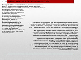 2.1 LA PERSPECTIVA ÉTICA EN LAAUTOMATIZACIÓN
La perspectiva ética en la automatización de los procesos consiste en aprender
a convivir con la tecnología que día a día avanza e incide en la sociedad,
transformándola en una sociedad de la información y del conocimiento, lo que ha
generando nuevas situaciones, muchas
veces conflictivas porque afectan el estilo
de vida y las costumbres arraigadas en los
seres humanos, promueve la
deshumanización de los procesos y atenta a
la privacidad de la información. Se
plantean así nuevos desafíos éticos para
automatizar los procesos y el
procesamiento de datos con tareas
significativamente innovadoras y de
control, para lo cual el diseño de los
nuevos sistemas de información requerirá
de profesionales que hayan adquirido
-a través de su formación- los
conocimientos, habilidades y actitudes que
lo han de transformar en un profesional
competente y honesto.
La transición hacia la sociedad de la información y del conocimiento, promueve
el desarrollo de una red de sistemas de información entre gobierno, banca, empresa,
centros de educación e investigación, y será la ética el elemento clave para hacerle
frente a esta nueva forma de tratar la información, para exentarla de la manipulación
deshonesta de los datos.
Los problemas que plantea la difusión acelerada de la información no son en
esencia diferentes a los que plantea el desarrollo de toda ciencia. Son problemas
morales que han ido sumergiendo a la sociedad en una profunda corrupción e
impunidad; debido a las políticas institucionales poco claras y que no han dado
respuesta a la nueva tecnología.
La automatización debe incidir en una sociedad donde, entre el hombre y la
computadora, sea capaz de optar por el hombre, que pueda hacer prevalecer la
esencia de su "naturaleza", la dimensión humana.
Es importante reflexionar en la conveniencia del uso de las nuevas tecnologías
en los procesos de automatización, como medios eficaces para el mejoramiento de la
calidad y oportunidad de la información, considerar el quehacer ético de los
informáticos, donde prevalezca la "humanización" de las computadoras y no la
"automatización" de las personas.
 