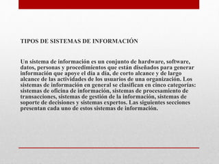 TIPOS DE SISTEMAS DE INFORMACIÓN
Un sistema de información es un conjunto de hardware, software,
datos, personas y procedimientos que están diseñados para generar
información que apoye el día a día, de corto alcance y de largo
alcance de las actividades de los usuarios de una organización. Los
sistemas de información en general se clasifican en cinco categorías:
sistemas de oficina de información, sistemas de procesamiento de
transacciones, sistemas de gestión de la información, sistemas de
soporte de decisiones y sistemas expertos. Las siguientes secciones
presentan cada uno de estos sistemas de información.
 