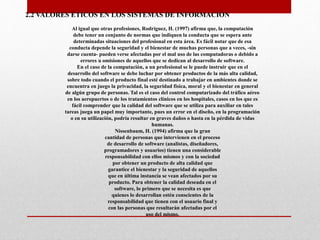 2.2 VALORES ÉTICOS EN LOS SISTEMAS DE INFORMACIÓN
Al igual que otras profesiones, Rodríguez, H. (1997) afirma que, la computación
debe tener un conjunto de normas que indiquen la conducta que se espera ante
determinadas situaciones del profesional en esta área. Es fácil notar que de esa
conducta depende la seguridad y el bienestar de muchas personas que a veces, -sin
darse cuenta- pueden verse afectadas por el mal uso de las computadoras o debido a
errores u omisiones de aquellos que se dedican al desarrollo de software.
En el caso de la computación, a un profesional se le puede instruir que en el
desarrollo del software se debe luchar por obtener productos de la más alta calidad,
sobre todo cuando el producto final esté destinado a trabajar en ambientes donde se
encuentra en juego la privacidad, la seguridad física, moral y el bienestar en general
de algún grupo de personas. Tal es el caso del control computarizado del tráfico aéreo
en los aeropuertos o de los tratamientos clínicos en los hospitales, casos en los que es
fácil comprender que la calidad del software que se utiliza para auxiliar en tales
tareas juega un papel muy importante, pues un error en el diseño, en la programación
o en su utilización, podría resultar en graves daños o hasta en la pérdida de vidas
humanas.
Nissenbaum, H. (1994) afirma que la gran
cantidad de personas que intervienen en el proceso
de desarrollo de software (analistas, diseñadores,
programadores y usuarios) tienen una considerable
responsabilidad con ellos mismos y con la sociedad
por obtener un producto de alta calidad que
garantice el bienestar y la seguridad de aquellos
que en última instancia se vean afectados por su
producto. Para obtener la calidad deseada en el
software, lo primero que se necesita es que
quienes lo desarrollan estén conscientes de la
responsabilidad que tienen con el usuario final y
con las personas que resultarán afectadas por el
uso del mismo.
 
