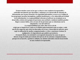 Existen muchos casos en los que se observa una conducta irresponsable y
criticable moralmente por descuidos y omisiones en el desarrollo de sistemas de
información, por la poca atención a la seguridad informática, errores en el código de
los programas, pruebas incompletas, análisis insuficientes y a la vulnerable privacidad
de la información. La responsabilidad referente al software no terminan en su
desarrollo; existen otros grupos de personas cuya actitud y conducta también pueden
llegar a causar daños, tal es el caso de las personas que se relacionan con la
adquisición y uso del software.
. La responsabilidad que sobre ella recae es la de
exigir que se hagan leyes, tanto en el ámbito gubernamental como en todas y cada
una de las empresas que estén involucradas con el uso y desarrollo de software, para
regir la utilización de medios computacionales y evitar o sancionar el abuso, la
negligencia y la imprudencia que pudiera presentarse.
Al usuario final, a la sociedad le corresponde denunciar los casos en que se
detecte riesgo de daño proveniente del mal uso de los sistemas computacionales,
porque de no hacerlo y quedarse callados, los mismos afectados estarán incurriendo
en una conducta irresponsable.
 