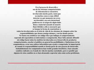 En el proceso de desarrollo y
uso de los sistemas computacionales
de información se encuentra
involucrada mucha gente, tanta que
en muchos casos es muy difícil
detectar en qué momento un error,
un descuido o un acto intencional
pudieron ser el origen de algún daño
físico o material causado al usuario
final. Debido a ello es necesario que
se busque la forma de concientizar a
todos los involucrados en el ciclo de vida de los sistemas de cómputo sobre las
responsabilidades que tienen consigo mismos y con las demás partes.
No basta con establecer un código ético que indique el comportamiento
esperado del especialista en informática o computación. Hace falta además difundir
tal código hacia todos los ámbitos involucrados en el desarrollo de productos
computacionales, enseñar al público en general las posibilidades y limitaciones de las
computadoras, crear una cultura informática que ayude a comprender la importancia
de asumir la responsabilidad cuando se forma parte de este proceso de desarrollo.
Indudablemente las computadoras han traído grandes beneficios y han causado
cambios radicales en el modo de vida de muchas sociedades, pero es posible que
algunos de estos cambios no se han alcanzado a apreciar aún como serios problemas.
 