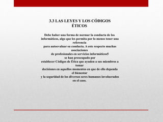 3.3 LAS LEYES Y LOS CÓDIGOS
ÉTICOS
Debe haber una forma de normar la conducta de los
informáticos, algo que les permita por lo menos tener una
referencia
para autoevaluar su conducta. A este respecto muchas
asociaciones
de profesionales en servicios informáticos5
se han preocupado por
establecer Códigos de Ética que ayuden a sus miembros a
tomar
decisiones en aquellos momentos en que de ello dependa
el bienestar
y la seguridad de los diversos seres humanos involucrados
en el caso.
 