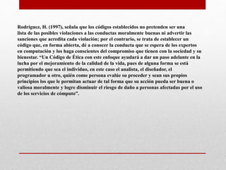 Rodríguez, H. (1997), señala que los códigos establecidos no pretenden ser una
lista de las posibles violaciones a las conductas moralmente buenas ni advertir las
sanciones que acredita cada violación; por el contrario, se trata de establecer un
código que, en forma abierta, dé a conocer la conducta que se espera de los expertos
en computación y los haga conscientes del compromiso que tienen con la sociedad y su
bienestar. “Un Código de Ética con este enfoque ayudará a dar un paso adelante en la
lucha por el mejoramiento de la calidad de la vida, pues de alguna forma se está
permitiendo que sea el individuo, en este caso el analista, el diseñador, el
programador u otro, quién como persona evalúe su proceder y sean sus propios
principios los que le permitan actuar de tal forma que su acción pueda ser buena o
valiosa moralmente y logre disminuir el riesgo de daño a personas afectadas por el uso
de los servicios de cómputo”.
 