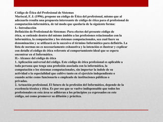 Código de Ética del Profesional de Sistemas
Mariscal, F. J. (1996), propone un código de Ética del profesional, mismo que al
adecuarlo resulta una propuesta interesante de código de ética para el profesional de
computación-informática, de tal modo que quedaría de la siguiente forma:
I.- Introducción
Definición de Profesional de Sistemas: Para efectos del presente código de
ética, se entiende dentro del mismo ámbito a las profesiones relacionadas con la
informática, la computación y los sistemas computacionales, sea cual fuere su
denominación y se utilizará en lo sucesivo el término Informático para definirlo. La
lista de normas no es necesariamente exhaustiva y la intención es ilustrar y explicar
con detalle el código de ética referente al comportamiento ideal que se espera
encontrar en el Informático.
II.- Alcance del código de ética
1. Aplicación universal del código. Este código de ética profesional es aplicable a
toda persona que tenga una profesión asociada con la informática, la
computación o los sistemas computacionales, sin importar la índole de su
actividad o la especialidad que cultive tanto en el ejercicio independiente o
cuando actúe como funcionario o empleado de instituciones públicas o
privadas.
2. Actuación profesional. El futuro de la profesión del Informático, depende de la
excelencia técnica y ética. Es por eso que se vuelve indispensable que todos los
profesionales en esta área se adhieran a los principios ya expresados en este
código, así como promover su difusión y práctica.
 