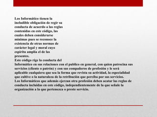 Los Informático tienen la
ineludible obligación de regir su
conducta de acuerdo a las reglas
contenidas en este código, las
cuales deben considerarse
mínimas pues se reconoce la
existencia de otras normas de
carácter legal y moral cuyo
espíritu amplía el de las
presentes.
Este código rige la conducta del
Informático en sus relaciones con el publico en general, con quien patrocina sus
servicios (cliente o patrón) y con sus compañeros de profesión y le será
aplicable cualquiera que sea la forma que revista su actividad, la especialidad
que cultive o la naturaleza de la retribución que perciba por sus servicios.
Los Informáticos que además ejerzan otra profesión deben acatar las reglas de
conducta incluidas en este código, independientemente de la que señale la
organización a la que pertenezca o preste servicio.
 