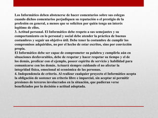 Los Informático deben abstenerse de hacer comentarios sobre sus colegas
cuando dichos comentarios perjudiquen su reputación o el prestigio de la
profesión en general, a menos que se soliciten por quién tenga un interés
legítimo de ellos.
3. Actitud personal. El Informático debe respeto a sus semejantes y su
comportamiento en lo personal y social debe atender la práctica de buenas
costumbres y seguir un objetivo útil. Debe tener la costumbre de cumplir los
compromisos adquiridos, no por el hecho de estar escritos, sino por convicción
propia.
El Informático debe ser capaz de comprometer su palabra y cumplirla aún en
situaciones desfavorables, debe de respetar y hacer respetar su tiempo y el de
los demás, predicar con el ejemplo, poseer espíritu de servicio y habilidad para
comunicarse con los demás. Actuará siempre cuidando el no afectar la
integridad física, emocional ni económica de las personas.
4. Independencia de criterio. Al realizar cualquier proyecto el Informático acepta
la obligación de sostener un criterio libre e imparcial, sin aceptar ni permitir
presiones de terceros involucrados en la situación, que pudieran verse
beneficiados por la decisión o actitud adoptada.
 