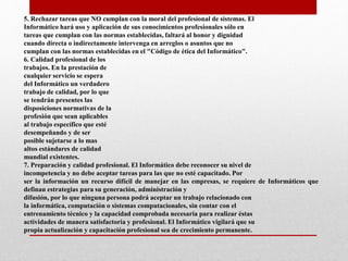 5. Rechazar tareas que NO cumplan con la moral del profesional de sistemas. El
Informático hará uso y aplicación de sus conocimientos profesionales sólo en
tareas que cumplan con las normas establecidas, faltará al honor y dignidad
cuando directa o indirectamente intervenga en arreglos o asuntos que no
cumplan con las normas establecidas en el "Código de ética del Informático".
6. Calidad profesional de los
trabajos. En la prestación de
cualquier servicio se espera
del Informático un verdadero
trabajo de calidad, por lo que
se tendrán presentes las
disposiciones normativas de la
profesión que sean aplicables
al trabajo específico que esté
desempeñando y de ser
posible sujetarse a lo mas
altos estándares de calidad
mundial existentes.
7. Preparación y calidad profesional. El Informático debe reconocer su nivel de
incompetencia y no debe aceptar tareas para las que no esté capacitado. Por
ser la información un recurso difícil de manejar en las empresas, se requiere de Informáticos que
definan estrategias para su generación, administración y
difusión, por lo que ninguna persona podrá aceptar un trabajo relacionado con
la informática, computación o sistemas computacionales, sin contar con el
entrenamiento técnico y la capacidad comprobada necesaria para realizar éstas
actividades de manera satisfactoria y profesional. El Informático vigilará que su
propia actualización y capacitación profesional sea de crecimiento permanente.
 