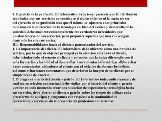 8. Ejercicio de la profesión. El Informático debe tener presente que la retribución
económica por sus servicios no constituye el único objetivo ni la razón de ser
del ejercicio de su profesión sino que él mismo se ajustará a los principios
humanos en la utilización de la tecnología en bien del avance y desarrollo de la
sociedad, debe analizar cuidadosamente las verdaderas necesidades que
puedan tenerse de sus servicios, para proponer aquellos que más convengan
dentro de las circunstancias.
III.- Responsabilidades hacia el cliente o patrocinador del servicio.
1. La importancia del cliente. El Informático debe ubicarse como una entidad de
servicio, por lo que su objetivo principal es la atención adecuada al cliente,
debe brindar todo el respeto al cliente y entender que la única diferencia con él
es la formación y habilidad al desarrollar herramientas informáticas, debe evitar
hacer comentarios alabadores al cliente con el objetivo de obtener beneficios,
así como evitar hacer comentarios que deterioren la imagen de su cliente por el
simple hecho de hacerlo.
2. Proteger el interés del cliente o patrón. El Informático independientemente de
cuál sea su relación contractual, debe vigilar por el interés del cliente o patrón
y evitar en todo momento crear una situación de dependencia tecnológica hacia
sus servicios, debe alertar al cliente o patrón sobre los riesgos de utilizar cada
plataforma de equipos y programas con respecto a la continuidad de
operaciones y servicios sin la presencia del profesional de sistemas.
 