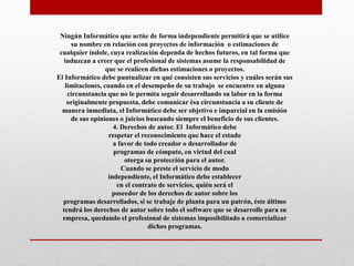 Ningún Informático que actúe de forma independiente permitirá que se utilice
su nombre en relación con proyectos de información o estimaciones de
cualquier índole, cuya realización dependa de hechos futuros, en tal forma que
induzcan a creer que el profesional de sistemas asume la responsabilidad de
que se realicen dichas estimaciones o proyectos.
El Informático debe puntualizar en qué consisten sus servicios y cuáles serán sus
limitaciones, cuando en el desempeño de su trabajo se encuentre en alguna
circunstancia que no le permita seguir desarrollando su labor en la forma
originalmente propuesta, debe comunicar ésa circunstancia a su cliente de
manera inmediata, el Informático debe ser objetivo e imparcial en la emisión
de sus opiniones o juicios buscando siempre el beneficio de sus clientes.
4. Derechos de autor. El Informático debe
respetar el reconocimiento que hace el estado
a favor de todo creador o desarrollador de
programas de cómputo, en virtud del cual
otorga su protección para el autor.
Cuando se preste el servicio de modo
independiente, el Informático debe establecer
en el contrato de servicios, quién será el
poseedor de los derechos de autor sobre los
programas desarrollados, si se trabaje de planta para un patrón, éste último
tendrá los derechos de autor sobre todo el software que se desarrolle para su
empresa, quedando el profesional de sistemas imposibilitado a comercializar
dichos programas.
 