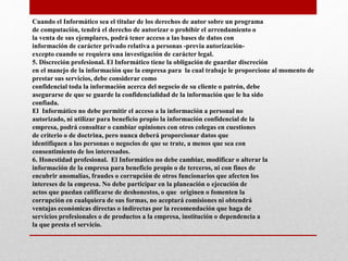 Cuando el Informático sea el titular de los derechos de autor sobre un programa
de computación, tendrá el derecho de autorizar o prohibir el arrendamiento o
la venta de sus ejemplares, podrá tener acceso a las bases de datos con
información de carácter privado relativa a personas -previa autorización-
excepto cuando se requiera una investigación de carácter legal.
5. Discreción profesional. El Informático tiene la obligación de guardar discreción
en el manejo de la información que la empresa para la cual trabaje le proporcione al momento de
prestar sus servicios, debe considerar como
confidencial toda la información acerca del negocio de su cliente o patrón, debe
asegurarse de que se guarde la confidencialidad de la información que le ha sido
confiada.
El Informático no debe permitir el acceso a la información a personal no
autorizado, ni utilizar para beneficio propio la información confidencial de la
empresa, podrá consultar o cambiar opiniones con otros colegas en cuestiones
de criterio o de doctrina, pero nunca deberá proporcionar datos que
identifiquen a las personas o negocios de que se trate, a menos que sea con
consentimiento de los interesados.
6. Honestidad profesional. El Informático no debe cambiar, modificar o alterar la
información de la empresa para beneficio propio o de terceros, ni con fines de
encubrir anomalías, fraudes o corrupción de otros funcionarios que afecten los
intereses de la empresa. No debe participar en la planeación o ejecución de
actos que puedan calificarse de deshonestos, o que originen o fomenten la
corrupción en cualquiera de sus formas, no aceptará comisiones ni obtendrá
ventajas económicas directas o indirectas por la recomendación que haga de
servicios profesionales o de productos a la empresa, institución o dependencia a
la que presta el servicio.
 