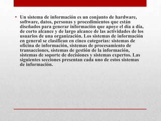 • Un sistema de información es un conjunto de hardware,
software, datos, personas y procedimientos que están
diseñados para generar información que apoye el día a día,
de corto alcance y de largo alcance de las actividades de los
usuarios de una organización. Los sistemas de información
en general se clasifican en cinco categorías: sistemas de
oficina de información, sistemas de procesamiento de
transacciones, sistemas de gestión de la información,
sistemas de soporte de decisiones y sistemas expertos. Las
siguientes secciones presentan cada uno de estos sistemas
de información.
 