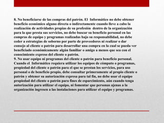 8. No beneficiarse de las compras del patrón. El Informático no debe obtener
beneficio económico alguno directa o indirectamente cuando lleve a cabo la
realización de actividades propias de su profesión dentro de la organización
para la que presta sus servicios, no debe buscar su beneficio personal en las
compras de equipo y programas realizadas bajo su responsabilidad, no debe
ceder a estrategias de soborno por parte de proveedores ni realizar o dar
consejo al cliente o patrón para desarrollar una compra en la cual se pueda ver
beneficiado económicamente algún familiar o amigo a menos que sea con el
conocimiento expreso del cliente o patrón.
9. No usar equipo ni programas del cliente o patrón para beneficio personal.
Cuando el Informático requiera utilizar los equipos de cómputo o programas,
propiedad del cliente o patrón para el que se prestan los servicios, para uso
personal o de beneficio propio, debe consultar primeramente al propio cliente o
patrón y obtener su autorización expresa para tal fin, no debe usar el equipo
propiedad del cliente o patrón para fines de esparcimiento, aún cuando tenga
autorización para utilizar el equipo, ni fomentar que personas ajenas a la
organización ingresen a las instalaciones para utilizar el equipo y programas.
 