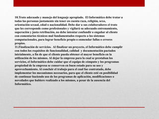 10.Trato adecuado y manejo del lenguaje apropiado. El Informático debe tratar a
todas las personas justamente sin tener en cuenta raza, religión, sexo,
orientación sexual, edad o nacionalidad. Debe dar a sus colaboradores el trato
que les corresponde como profesionales y vigilará su adecuado entrenamiento,
superación y justa retribución, no debe intentar confundir o engañar al cliente
con comentarios técnicos mal fundamentados respecto a los sistemas
computacionales, para lograr beneficio propio o enmendar fallas o errores
propios.
11.Finalización de servicios. Al finalizar un proyecto, el Informático debe cumplir
con todos los requisitos de funcionalidad, calidad y documentación pactados
inicialmente, a fin de que el cliente pueda obtener el mayor beneficio en la
utilización de los mismos. Al dejar la empresa para la cual se prestaban los
servicios, el Informático debe cuidar que el equipo de cómputo y los programas
propiedad de la empresa se conserven en buen estado para su uso y
aprovechamiento. Al concluir el trabajo para el cual fue contratado, debe
implementar los mecanismos necesarios, para que el cliente esté en posibilidad
de continuar haciendo uso de los programas de aplicación, modificaciones o
novedades que hubiere realizado a los mismos, a pesar de la ausencia del
Informático.
 
