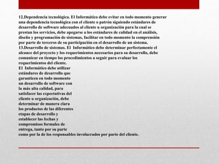 12.Dependencia tecnológica. El Informático debe evitar en todo momento generar
una dependencia tecnológica con el cliente o patrón siguiendo estándares de
desarrollo de software adecuados al cliente u organización para la cual se
prestan los servicios, debe apegarse a los estándares de calidad en el análisis,
diseño y programación de sistemas, facilitar en todo momento la comprensión
por parte de terceros de su participación en el desarrollo de un sistema.
13.Desarrollo de sistemas. El Informático debe determinar perfectamente el
alcance del proyecto y los requerimientos necesarios para su desarrollo, debe
comunicar en tiempo los procedimientos a seguir para evaluar los
requerimientos del cliente.
El Informático debe utilizar
estándares de desarrollo que
garanticen en todo momento
un desarrollo de software con
la más alta calidad, para
satisfacer las expectativas del
cliente u organización, debe
determinar de manera clara
los productos de las diferentes
etapas de desarrollo y
establecer las fechas y
compromisos formales de
entrega, tanto por su parte
como por la de los responsables involucrados por parte del cliente.
 