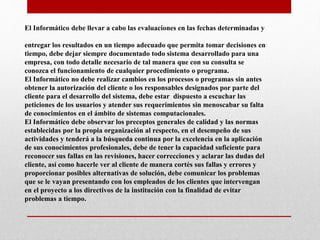 El Informático debe llevar a cabo las evaluaciones en las fechas determinadas y
entregar los resultados en un tiempo adecuado que permita tomar decisiones en
tiempo, debe dejar siempre documentado todo sistema desarrollado para una
empresa, con todo detalle necesario de tal manera que con su consulta se
conozca el funcionamiento de cualquier procedimiento o programa.
El Informático no debe realizar cambios en los procesos o programas sin antes
obtener la autorización del cliente o los responsables designados por parte del
cliente para el desarrollo del sistema, debe estar dispuesto a escuchar las
peticiones de los usuarios y atender sus requerimientos sin menoscabar su falta
de conocimientos en el ámbito de sistemas computacionales.
El Informático debe observar los preceptos generales de calidad y las normas
establecidas por la propia organización al respecto, en el desempeño de sus
actividades y tenderá a la búsqueda continua por la excelencia en la aplicación
de sus conocimientos profesionales, debe de tener la capacidad suficiente para
reconocer sus fallas en las revisiones, hacer correcciones y aclarar las dudas del
cliente, así como hacerle ver al cliente de manera cortés sus fallas y errores y
proporcionar posibles alternativas de solución, debe comunicar los problemas
que se le vayan presentando con los empleados de los clientes que intervengan
en el proyecto a los directivos de la institución con la finalidad de evitar
problemas a tiempo.
 