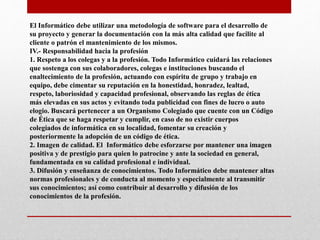 El Informático debe utilizar una metodología de software para el desarrollo de
su proyecto y generar la documentación con la más alta calidad que facilite al
cliente o patrón el mantenimiento de los mismos.
IV.- Responsabilidad hacia la profesión
1. Respeto a los colegas y a la profesión. Todo Informático cuidará las relaciones
que sostenga con sus colaboradores, colegas e instituciones buscando el
enaltecimiento de la profesión, actuando con espíritu de grupo y trabajo en
equipo, debe cimentar su reputación en la honestidad, honradez, lealtad,
respeto, laboriosidad y capacidad profesional, observando las reglas de ética
más elevadas en sus actos y evitando toda publicidad con fines de lucro o auto
elogio. Buscará pertenecer a un Organismo Colegiado que cuente con un Código
de Ética que se haga respetar y cumplir, en caso de no existir cuerpos
colegiados de informática en su localidad, fomentar su creación y
posteriormente la adopción de un código de ética.
2. Imagen de calidad. El Informático debe esforzarse por mantener una imagen
positiva y de prestigio para quien lo patrocine y ante la sociedad en general,
fundamentada en su calidad profesional e individual.
3. Difusión y enseñanza de conocimientos. Todo Informático debe mantener altas
normas profesionales y de conducta al momento y especialmente al transmitir
sus conocimientos; así como contribuir al desarrollo y difusión de los
conocimientos de la profesión.
 
