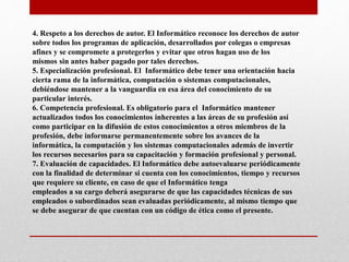 4. Respeto a los derechos de autor. El Informático reconoce los derechos de autor
sobre todos los programas de aplicación, desarrollados por colegas o empresas
afines y se compromete a protegerlos y evitar que otros hagan uso de los
mismos sin antes haber pagado por tales derechos.
5. Especialización profesional. El Informático debe tener una orientación hacia
cierta rama de la informática, computación o sistemas computacionales,
debiéndose mantener a la vanguardia en esa área del conocimiento de su
particular interés.
6. Competencia profesional. Es obligatorio para el Informático mantener
actualizados todos los conocimientos inherentes a las áreas de su profesión así
como participar en la difusión de estos conocimientos a otros miembros de la
profesión, debe informarse permanentemente sobre los avances de la
informática, la computación y los sistemas computacionales además de invertir
los recursos necesarios para su capacitación y formación profesional y personal.
7. Evaluación de capacidades. El Informático debe autoevaluarse periódicamente
con la finalidad de determinar si cuenta con los conocimientos, tiempo y recursos
que requiere su cliente, en caso de que el Informático tenga
empleados a su cargo deberá asegurarse de que las capacidades técnicas de sus
empleados o subordinados sean evaluadas periódicamente, al mismo tiempo que
se debe asegurar de que cuentan con un código de ética como el presente.
 