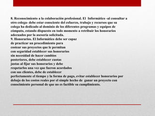 8. Reconocimiento a la colaboración profesional. El Informático -al consultar a
otro colega- debe estar consciente del esfuerzo, trabajo y recursos que su
colega ha dedicado al dominio de los diferentes programas y equipos de
cómputo, estando dispuesto en todo momento a retribuir los honorarios
adecuados por la asesoría solicitada.
9. Honorarios. El Informático debe ser capaz
de practicar un procedimiento para
costear sus proyectos que le permitan
con seguridad establecer sus honorarios
sin necesidad de hacer cambios
posteriores, debe establecer cuotas
justas al fijar sus honorarios y debe
respetarlos una vez que fueron acordados
con sus clientes, debe de establecer
perfectamente el tiempo y la forma de pago, evitar establecer honorarios por
debajo de los costos reales por el simple hecho de ganar un proyecto con
conocimiento personal de que no es factible su cumplimiento.
 