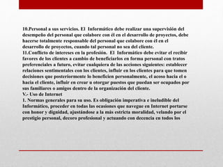 10.Personal a sus servicios. El Informático debe realizar una supervisión del
desempeño del personal que colabore con él en el desarrollo de proyectos, debe
hacerse totalmente responsable del personal que colabore con él en el
desarrollo de proyectos, cuando tal personal no sea del cliente.
11.Conflicto de intereses en la profesión. El Informático debe evitar el recibir
favores de los clientes a cambio de beneficiarlos en forma personal con tratos
preferenciales a futuro, evitar cualquiera de las acciones siguientes: establecer
relaciones sentimentales con los clientes, influir en los clientes para que tomen
decisiones que posteriormente lo beneficien personalmente, el acoso hacia el o
hacia el cliente, influir en crear u otorgar puestos que puedan ser ocupados por
sus familiares o amigos dentro de la organización del cliente.
V.- Uso de Internet
1. Normas generales para su uso. Es obligación imperativa e ineludible del
Informático, proceder en todas las ocasiones que navegue en Internet portarse
con honor y dignidad, ajustándose a la más estricta moralidad, velando por el
prestigio personal, decoro profesional y actuando con decencia en todos los
 