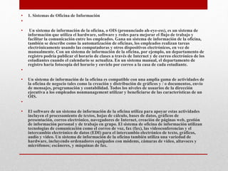 • 1. Sistemas de Oficina de Información
•
• Un sistema de información de la oficina, o OIS (pronunciado ah-eye-ess), es un sistema de
información que utiliza el hardware, software y redes para mejorar el flujo de trabajo y
facilitar la comunicación entre los empleados. Gana un sistema de información de la oficina,
también se describe como la automatización de oficinas, los empleados realizan tareas
electrónicamente usando las computadoras y otros dispositivos electrónicos, en vez de
manualmente. Con un sistema de información de la oficina, por ejemplo, un departamento de
registro podría publicar el horario de clases a través de Internet y de correo electrónico de los
estudiantes cuando el calendario se actualiza. En un sistema manual, el departamento de
registro haría fotocopia del horario y envíelo por correo a la casa de cada estudiante.
•
• Un sistema de información de la oficina es compatible con una amplia gama de actividades de
la oficina de negocio tales como la creación y distribución de gráficos y / o documentos, envío
de mensajes, programación y contabilidad. Todos los niveles de usuarios de la dirección
ejecutiva a los empleados nonmanagement utilizar y beneficiarse de las características de un
OIS.
•
• El software de un sistema de información de la oficina utiliza para apoyar estas actividades
incluyen el procesamiento de textos, hojas de cálculo, bases de datos, gráficos de
presentación, correo electrónico, navegadores de Internet, creación de páginas web, gestión
de información personal y de trabajo en grupo. El sistema de oficina de información utilizan
tecnologías de comunicación como el correo de voz, fax (fax), las videoconferencias y el
intercambio electrónico de datos (EDI) para el intercambio electrónico de texto, gráficos,
audio y video. Un sistema de información de la oficina también utiliza una variedad de
hardware, incluyendo ordenadores equipados con módems, cámaras de vídeo, altavoces y
micrófonos; escáneres, y máquinas de fax.
 