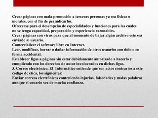 Crear páginas con mala promoción a terceras personas ya sea físicas o
morales, con el fin de perjudicarlos.
Ofrecerse para el desempeño de especialidades y funciones para las cuales
no se tenga capacidad, preparación y experiencia razonables.
Crear páginas con virus para que al momento de bajar algún archivo este sea
enviado al usuario.
Comercializar el software libre en Internet.
Leer, modificar, borrar o dañar información de otros usuarios con dolo o en
forma accidental.
Establecer ligas a páginas sin estar debidamente autorizado a hacerlo y
cumpliendo con los derechos de autor involucrados en dichas ligas.
3. Correo electrónico. El Informático entiende que son actos contrarios a este
código de ética, los siguientes:
Enviar correos electrónicos conteniendo injurias, falsedades y malas palabras
aunque el usuario sea de mucha confianza.
 