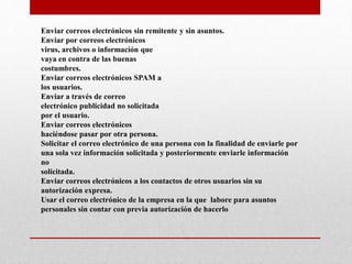 Enviar correos electrónicos sin remitente y sin asuntos.
Enviar por correos electrónicos
virus, archivos o información que
vaya en contra de las buenas
costumbres.
Enviar correos electrónicos SPAM a
los usuarios.
Enviar a través de correo
electrónico publicidad no solicitada
por el usuario.
Enviar correos electrónicos
haciéndose pasar por otra persona.
Solicitar el correo electrónico de una persona con la finalidad de enviarle por
una sola vez información solicitada y posteriormente enviarle información
no
solicitada.
Enviar correos electrónicos a los contactos de otros usuarios sin su
autorización expresa.
Usar el correo electrónico de la empresa en la que labore para asuntos
personales sin contar con previa autorización de hacerlo
 
