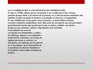 2.4 LA CORRUPCIÓN Y LOS SISTEMAS DE INFORMACIÓN.
Crespo, E. (1996), afirma que la corrupción es un vocablo que irrita y desata
pasiones porque alude a un aspecto de la justicia, no es sólo un asunto económico sino
también el abuso de poder, la mentira, el acomodo, el soborno y el amiguísimo.
Es una realidad que en los países como el nuestro, se desarrollan en forma
creciente conductas antijurídicas entre ellas actos de corrupción con una gravedad y
generalización mucho más grande que lo que se conoce y admite, sus efectos
producen una constante erosión y degradación en la sociedad.
Generalmente los actos de
corrupción son disimulados y ocultos,
sin embargo, algunas veces apelando a
la libertad de expresión y al civismo de
algunas personas se conocen y se
denuncian, sin embargo, por lo general
no se investigan y por consecuencia no
se penalizan, lo anterior desalienta a
la sociedad y desacredita el sistema de
justicia.
 