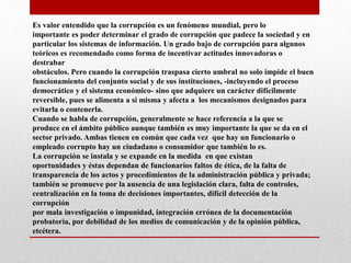 Es valor entendido que la corrupción es un fenómeno mundial, pero lo
importante es poder determinar el grado de corrupción que padece la sociedad y en
particular los sistemas de información. Un grado bajo de corrupción para algunos
teóricos es recomendado como forma de incentivar actitudes innovadoras o
destrabar
obstáculos. Pero cuando la corrupción traspasa cierto umbral no solo impide el buen
funcionamiento del conjunto social y de sus instituciones, -incluyendo el proceso
democrático y el sistema económico- sino que adquiere un carácter difícilmente
reversible, pues se alimenta a si misma y afecta a los mecanismos designados para
evitarla o contenerla.
Cuando se habla de corrupción, generalmente se hace referencia a la que se
produce en el ámbito público aunque también es muy importante la que se da en el
sector privado. Ambas tienen en común que cada vez que hay un funcionario o
empleado corrupto hay un ciudadano o consumidor que también lo es.
La corrupción se instala y se expande en la medida en que existan
oportunidades y éstas dependan de funcionarios faltos de ética, de la falta de
transparencia de los actos y procedimientos de la administración pública y privada;
también se promueve por la ausencia de una legislación clara, falta de controles,
centralización en la toma de decisiones importantes, difícil detección de la
corrupción
por mala investigación o impunidad, integración errónea de la documentación
probatoria, por debilidad de los medios de comunicación y de la opinión pública,
etcétera.
 