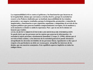 La responsabilidad civil es contra el gobierno y los funcionarios que incurren en
la irregularidad, misma que casi nunca es hecha efectiva, porque la sociedad no
recurre a los Poderes Judiciales por su lentitud, inaccesibilidad de los trámites
procesales y sus magros resultados, porque la designación, promoción y remoción de
magistrados y funcionarios es por captación, nepotismo y amiguísimo al servicio de los
órganos políticos que generan también comportamientos corruptos. En la madurez y
en la memoria es donde se anida la esperanza. Para que no nos de lo mismo ser
honesto que traidor.
2.5 EL SUJETO Y OBJETO ÉTICO DE LOS SISTEMAS DE INFORMACIÓN
Se puede decir que las personas son los sujetos que generan la información y la
sociedad el sujeto próximo o destinatario inmediato. Crespo, E. (1996), afirma que el
servicio al bien común y a los intereses de la sociedad general no puede efectuarse
atropellando los derechos inviolables de las personas físicas. Igualmente se dice que el
respeto a los particulares no debe ser excusa para atropellar los intereses de los
demás, que son nuestros semejantes. Este equilibrio aparece implícito en todos los
códigos éticos.
 