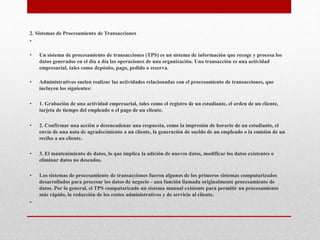 2. Sistemas de Procesamiento de Transacciones
•
• Un sistema de procesamiento de transacciones (TPS) es un sistema de información que recoge y procesa los
datos generados en el día a día las operaciones de una organización. Una transacción es una actividad
empresarial, tales como depósito, pago, pedido o reserva.
• Administrativos suelen realizar las actividades relacionadas con el procesamiento de transacciones, que
incluyen los siguientes:
• 1. Grabación de una actividad empresarial, tales como el registro de un estudiante, el orden de un cliente,
tarjeta de tiempo del empleado o el pago de un cliente.
• 2. Confirmar una acción o desencadenar una respuesta, como la impresión de horario de un estudiante, el
envío de una nota de agradecimiento a un cliente, la generación de sueldo de un empleado o la emisión de un
recibo a un cliente.
• 3. El mantenimiento de datos, lo que implica la adición de nuevos datos, modificar los datos existentes o
eliminar datos no deseados.
• Los sistemas de procesamiento de transacciones fueron algunos de los primeros sistemas computarizados
desarrollados para procesar los datos de negocio - una función llamada originalmente procesamiento de
datos. Por lo general, el TPS computarizado un sistema manual existente para permitir un procesamiento
más rápido, la reducción de los costes administrativos y de servicio al cliente.
•
 