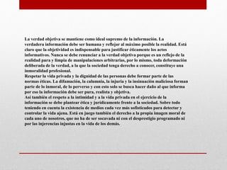 La verdad objetiva se mantiene como ideal supremo de la información. La
verdadera información debe ser humana y reflejar al máximo posible la realidad. Está
claro que la objetividad es indispensable para justificar éticamente los actos
informativos. Nunca se debe renunciar a la verdad objetiva porque es un reflejo de la
realidad pura y limpia de manipulaciones arbitrarias, por lo mismo, toda deformación
deliberada de la verdad, a la que la sociedad tenga derecho a conocer, constituye una
inmoralidad profesional.
Respetar la vida privada y la dignidad de las personas debe formar parte de las
normas éticas. La difamación, la calumnia, la injuria y la insinuación maliciosa forman
parte de lo inmoral, de lo perverso y con esto solo se busca hacer daño al que informa
por eso la información debe ser pura, realista y objetiva.
Así también el respeto a la intimidad y a la vida privada en el ejercicio de la
información se debe plantear ética y jurídicamente frente a la sociedad. Sobre todo
teniendo en cuenta la existencia de medios cada vez más sofisticados para detectar y
controlar la vida ajena. Está en juego también el derecho a la propia imagen moral de
cada uno de nosotros, que no ha de ser socavada ni con el desprestigio programado ni
por las injerencias injustas en la vida de los demás.
 