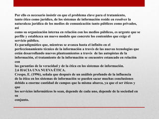 Por ello es necesario insistir en que el problema clave para el tratamiento,
tanto ético como jurídico, de los sistemas de información reside en resolver la
naturaleza jurídica de los medios de comunicación tanto públicos como privados,
así
como su organización interna en relación con los medios públicos, es urgente que se
perfile y establezca un nuevo modelo que concrete los contenidos que exige el
servicio público.
Es paradigmático que, mientras se avanza hasta el infinito en el
perfeccionamiento técnico de la información a través de las nuevas tecnologías que
están desarrollando nuevos planteamientos a través de las autopistas de la
información, el tratamiento de la información se encuentre estancado en relación
con
las garantías de la veracidad y de la ética en los sistemas de información.
2.6 HACIA UNA NUEVA ÉTICA.
Crespo, E. (1996), señala que después de un análisis profundo de la influencia
de la ética en los sistemas de información se pueden sacar muchas conclusiones
debido a enorme cantidad de campos que la misma abarca, ya que el ser éticos y
que
los servicios informáticos lo sean, depende de cada uno, depende de la sociedad en
su
conjunto.
 