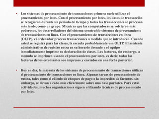 • Los sistemas de procesamiento de transacciones primera suele utilizar el
procesamiento por lotes. Con el procesamiento por lotes, los datos de transacción
se recogieron durante un período de tiempo y todas las transacciones se procesan
más tarde, como un grupo. Mientras que las computadoras se volvieron más
poderosos, los desarrolladores del sistema construido sistemas de procesamiento
de transacciones en línea. Con el procesamiento de transacciones en línea
(OLTP), el ordenador procesa transacciones a medida que se introducen. Cuando
usted se registra para las clases, la escuela probablemente usa OLTP. El asistente
administrativo de registro entra en su horario deseado y el equipo
inmediatamente imprime su declaración de clases. Las facturas, sin embargo, a
menudo se imprimen usando el procesamiento por lotes, es decir, todas las
facturas de los estudiantes son impresos y enviados en una fecha posterior.
• Hoy en día, la mayoría de los sistemas de procesamiento de transacciones utilizan
el procesamiento de transacciones en línea. Algunas tareas de procesamiento de
rutina, tales como el cálculo de cheques de pago o la impresión de facturas, sin
embargo, se llevan a cabo más eficazmente sobre una base por lotes. Para estas
actividades, muchas organizaciones siguen utilizando técnicas de procesamiento
por lotes.
 