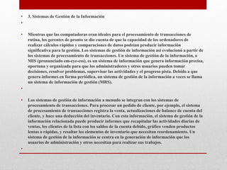 • 3. Sistemas de Gestión de la Información
•
• Mientras que las computadoras eran ideales para el procesamiento de transacciones de
rutina, los gerentes de pronto se dio cuenta de que la capacidad de los ordenadores de
realizar cálculos rápidos y comparaciones de datos podrían producir información
significativa para la gestión. Los sistemas de gestión de información así evolucionó a partir de
los sistemas de procesamiento de transacciones. Un sistema de gestión de la información, o
MIS (pronunciado em-eye-ess), es un sistema de información que genera información precisa,
oportuna y organizada para que los administradores y otros usuarios pueden tomar
decisiones, resolver problemas, supervisar las actividades y el progreso pista. Debido a que
genera informes en forma periódica, un sistema de gestión de la información a veces se llama
un sistema de información de gestión (MRS).
•
• Los sistemas de gestión de información a menudo se integran con los sistemas de
procesamiento de transacciones. Para procesar un pedido de cliente, por ejemplo, el sistema
de procesamiento de transacciones registra la venta, actualizaciones de balance de cuenta del
cliente, y hace una deducción del inventario. Con esta información, el sistema de gestión de la
información relacionada puede producir informes que recapitular las actividades diarias de
ventas, los clientes de la lista con los saldos de la cuenta debido, gráfico venden productos
lentas o rápidas, y resaltar los elementos de inventario que necesitan reordenamiento. Un
sistema de gestión de la información se centra en la generación de información que los
usuarios de administración y otros necesitan para realizar sus trabajos.
•
 
