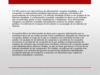 • Un SIG genera tres tipos básicos de información: resumen detallado, y una
excepción. La información detallada típicamente confirma actividades de
procesamiento de transacciones. Un informe detallado Orden es un ejemplo de un
informe detallado. La información resumida consolida los datos en un formato
que un individuo puede revisar rápidamente y fácilmente. Para información
synopsize, un informe resumido normalmente contiene los totales, tablas o
gráficos. Un informe de resumen de inventario es un ejemplo de un informe de
síntesis.
•
• Excepción filtros de información de datos para reportar información que se
encuentra fuera de un estado normal. Estas condiciones, llamados los criterios de
excepción, definir el rango de lo que se considera una actividad normal o de
estado. Un ejemplo de un informe de excepción es un informe de excepción
inventario es un informe de excepción de la que notifica al departamento de
compras de artículos que necesita para reordenar. Informes de excepción ayudar
a los administradores ahorrar tiempo, ya que no tiene que buscar a través de un
informe detallado de las excepciones. En cambio, un informe de excepción trae
excepciones a la atención del gerente en una forma fácilmente identificable.
Excepción informa así ayudarles a centrarse en situaciones que requieren
decisiones inmediatas o acciones.
 