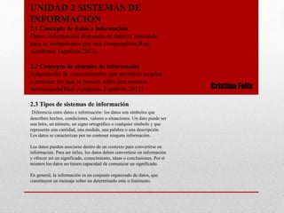 UNIDAD 2 SISTEMAS DE
INFORMACION
2.1 Concepto de datos e información
Datos: información dispuesta de manera adecuada
para su tratamientos por una computadora(Real
Academia Española,2013)
2.2 Concepto de sistemas de información
Adquisición de conocimientos que permiten ampliar
o precisar los que se poseen sobre una materia
determinada(Real Academia Española,2013)
2.3 Tipos de sistemas de información
Diferencia entre datos e información: los datos son símbolos que
describen hechos, condiciones, valores o situaciones. Un dato puede ser
una letra, un número, un signo ortográfico o cualquier símbolo y que
representa una cantidad, una medida, una palabra o una descripción.
Los datos se caracterizan por no contener ninguna información.
Los datos pueden asociarse dentro de un contexto para convertirse en
información. Para ser útiles, los datos deben convertirse en información
y ofrecer así un significado, conocimiento, ideas o conclusiones. Por sí
mismos los datos no tienen capacidad de comunicar un significado.
En general, la información es un conjunto organizado de datos, que
constituyen un mensaje sobre un determinado ente o fenómeno.
Cristina Felix
 