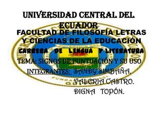 UNIVERSIDAD CENTRAL DEL
         ECUADOR
FACULTAD DE FILOSOFÍA LETRAS
  Y CIENCIAS DE LA EDUCACIÓN
 CARRERA DE LENGUA Y LITERATURA
TEMA: SIGNOS DE PUNTUACIÓN Y SU USO
   INTEGRANTES: SANDY SIMBAÑA.
                VALERIA CASTRO.
                DIGNA TOPÓN.
 