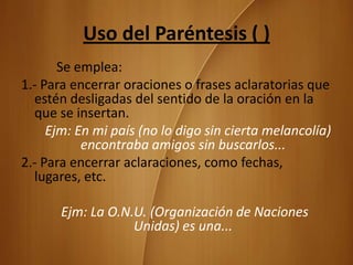 Uso del Paréntesis ( )
       Se emplea:
1.- Para encerrar oraciones o frases aclaratorias que
  estén desligadas del sentido de la oración en la
  que se insertan.
     Ejm: En mi país (no lo digo sin cierta melancolía)
           encontraba amigos sin buscarlos...
2.- Para encerrar aclaraciones, como fechas,
  lugares, etc.

       Ejm: La O.N.U. (Organización de Naciones
                   Unidas) es una...
 