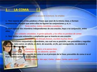 1.-      LA COMA                   [,]
           La coma indica una breve pausa en la lectura. Se emplea:

1.- Para separar dos o más palabras o frases que sean de la misma clase, o formen
enumeración, siempre que entre ellas no figuren las conjunciones y, ni, o.
                       Tenía coches, motos, bicicletas y autobuses.
2 .-Para separar dos miembros independientes de una oración, haya o no conjunción, entre
ellos.
            Los soldados saludaban, la gente aplaudía, y los niños no paraban de cantar.
3.- Para limitar una aclaración o ampliación que se inserta en una oración.
                       Descartes, gran filósofo francés, escribió muchos libros.
4.- Las locuciones conjuntivas o adverbiales, sea cual sea su posición, van precedidas y seguidas
de coma, tales como: en efecto, es decir, de acuerdo, en fin, por consiguiente, no obstante y
otras de la misma clase.
                       -Dame eso, es decir, si te parece bien.
                       -Contestó mal, no obstante, aprobó.
5 El vocativo se escribe seguido de coma si va al principio de la frase; precedido de coma si va al
final; y entre comas si va en medio.
                       Carlos, ven aquí. Ven aquí, Carlos. ¿Sabes, Carlos, quién reza?
 