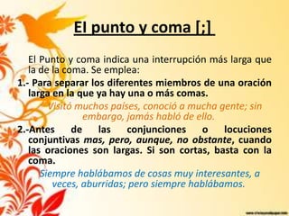 EI punto y coma [;]
   El Punto y coma indica una interrupción más larga que
   la de la coma. Se emplea:
1.- Para separar los diferentes miembros de una oración
   larga en la que ya hay una o más comas.
        Visitó muchos países, conoció a mucha gente; sin
                embargo, jamás habló de ello.
2.-Antes de las conjunciones o locuciones
   conjuntivas mas, pero, aunque, no obstante, cuando
   las oraciones son largas. Si son cortas, basta con la
   coma.
      Siempre hablábamos de cosas muy interesantes, a
         veces, aburridas; pero siempre hablábamos.
 
