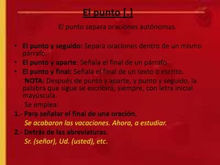 El punto [.]
              El punto separa oraciones autónomas.

• El punto y seguido: Separa oraciones dentro de un mismo
   párrafo.
• El punto y aparte: Señala el final de un párrafo.
• El punto y final: Señala el final de un texto o escrito.
    NOTA: Después de punto y aparte, y punto y seguido, la
   palabra que sigue se escribirá, siempre, con letra inicial
   mayúscula.
    Se emplea:
1.- Para señalar el final de una oración.
    Se acabaron las vacaciones. Ahora, a estudiar.
2.- Detrás de las abreviaturas.
    Sr. (señor), Ud. (usted), etc.
 